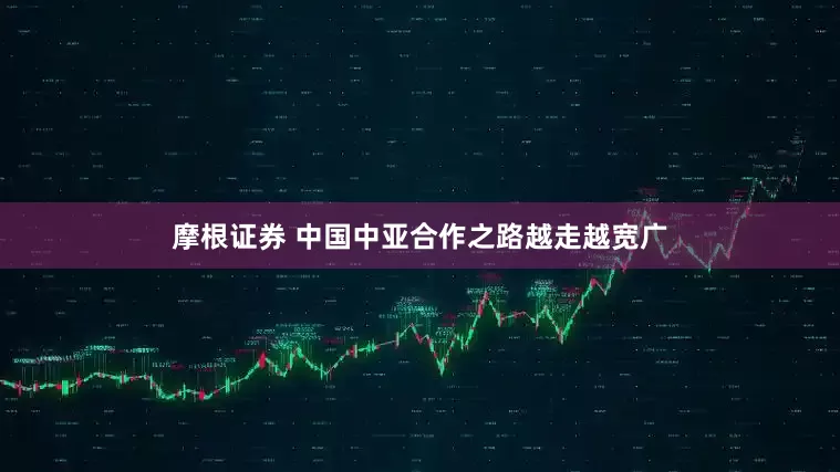 摩根证券 中国中亚合作之路越走越宽广