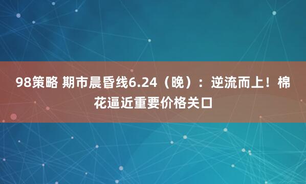 98策略 期市晨昏线6.24（晚）：逆流而上！棉花逼近重要价格关口