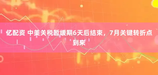 亿配资 中美关税暂缓期6天后结束，7月关键转折点到来