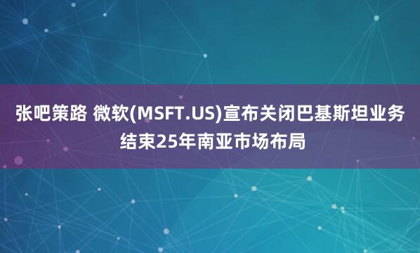 张吧策路 微软(MSFT.US)宣布关闭巴基斯坦业务 结束25年南亚市场布局