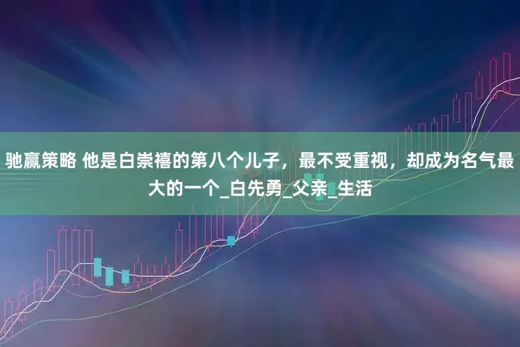 驰赢策略 他是白崇禧的第八个儿子，最不受重视，却成为名气最大的一个_白先勇_父亲_生活
