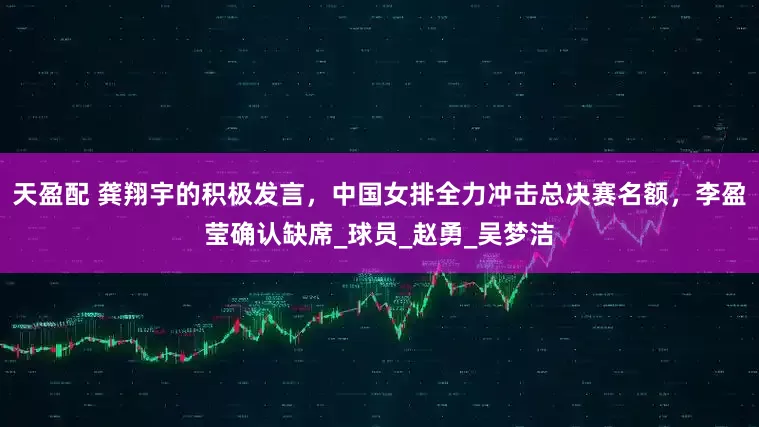 天盈配 龚翔宇的积极发言，中国女排全力冲击总决赛名额，李盈莹确认缺席_球员_赵勇_吴梦洁