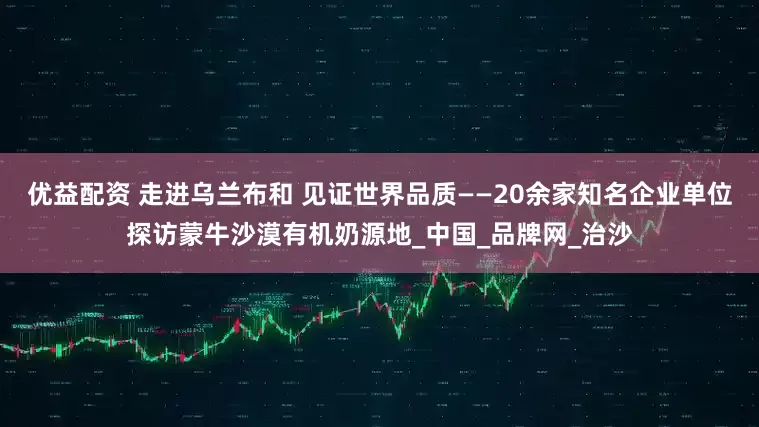 优益配资 走进乌兰布和 见证世界品质——20余家知名企业单位探访蒙牛沙漠有机奶源地_中国_品牌网_治沙