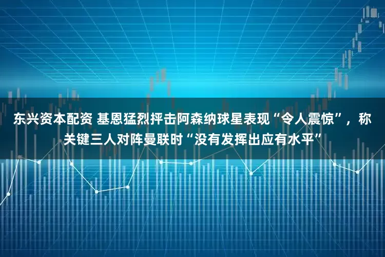 东兴资本配资 基恩猛烈抨击阿森纳球星表现“令人震惊”，称关键三人对阵曼联时“没有发挥出应有水平”