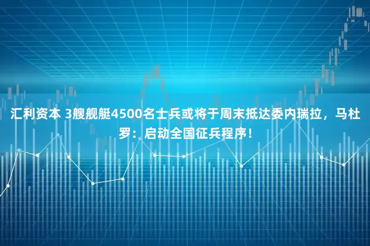 汇利资本 3艘舰艇4500名士兵或将于周末抵达委内瑞拉，马杜罗：启动全国征兵程序！