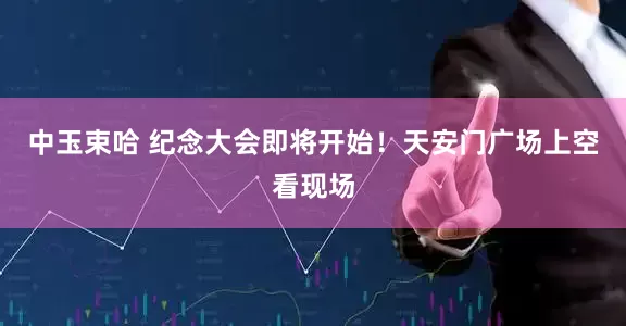 中玉束哈 纪念大会即将开始！天安门广场上空看现场