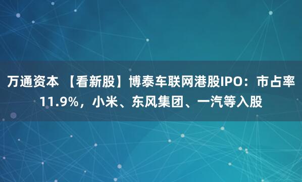 万通资本 【看新股】博泰车联网港股IPO：市占率11.9%，小米、东风集团、一汽等入股