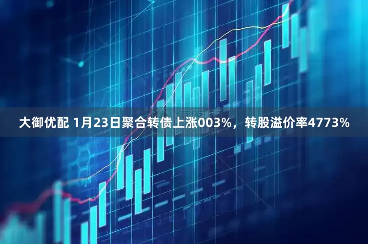 大御优配 1月23日聚合转债上涨003%，转股溢价率4773%