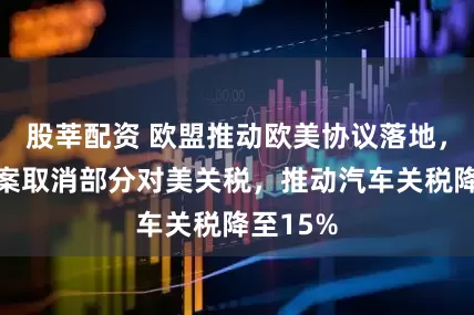 股莘配资 欧盟推动欧美协议落地，立法提案取消部分对美关税，推动汽车关税降至15%