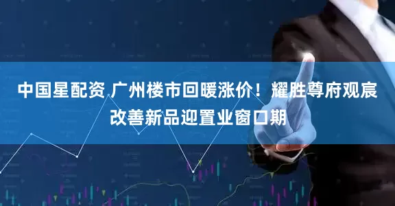 中国星配资 广州楼市回暖涨价！耀胜尊府观宸改善新品迎置业窗口期