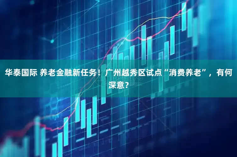 华泰国际 养老金融新任务！广州越秀区试点“消费养老”，有何深意？